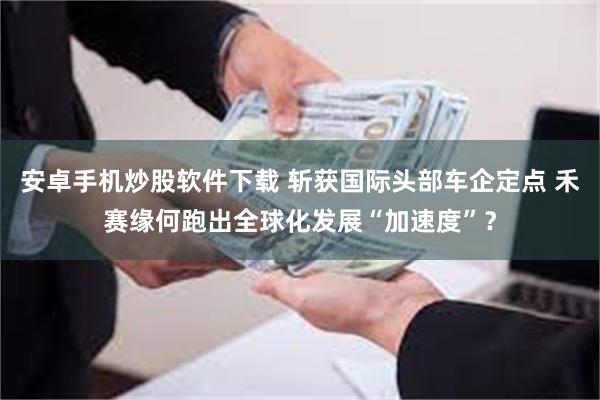 安卓手机炒股软件下载 斩获国际头部车企定点 禾赛缘何跑出全球化发展“加速度”？
