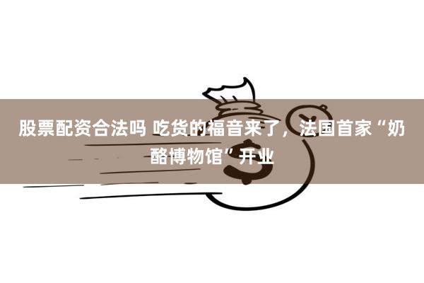 股票配资合法吗 吃货的福音来了，法国首家“奶酪博物馆”开业