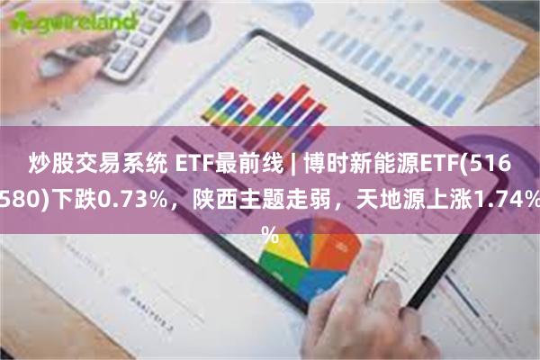 炒股交易系统 ETF最前线 | 博时新能源ETF(516580)下跌0.73%，陕西主题走弱，天地源上涨1.74%