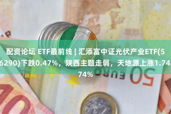 配资论坛 ETF最前线 | 汇添富中证光伏产业ETF(516290)下跌0.47%，陕西主题走弱，天地源上涨1.74%