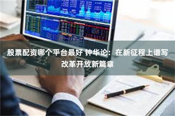 股票配资哪个平台最好 钟华论：在新征程上谱写改革开放新篇章
