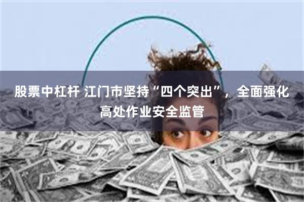股票中杠杆 江门市坚持“四个突出”，全面强化高处作业安全监管