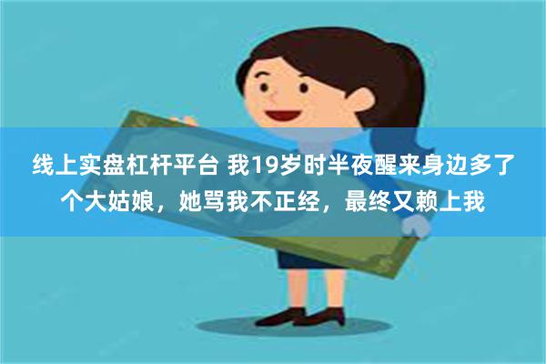 线上实盘杠杆平台 我19岁时半夜醒来身边多了个大姑娘，她骂我不正经，最终又赖上我