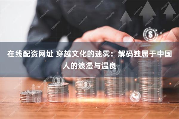 在线配资网址 穿越文化的迷雾：解码独属于中国人的浪漫与温良
