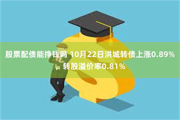 股票配债能挣钱吗 10月22日洪城转债上涨0.89%，转股溢价率0.81%