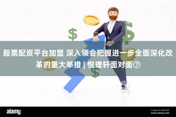 股票配资平台加盟 深入领会把握进一步全面深化改革的重大举措 | 悦理轩面对面⑦