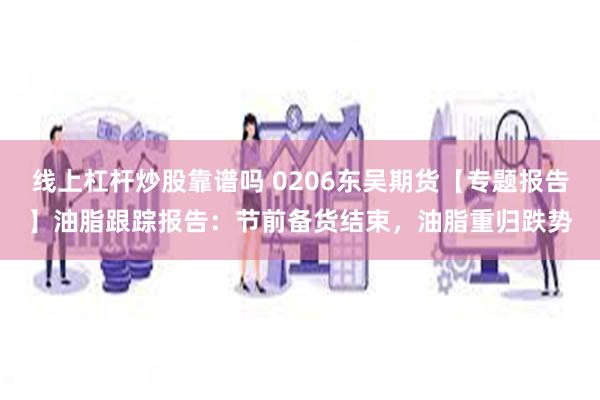 线上杠杆炒股靠谱吗 0206东吴期货【专题报告】油脂跟踪报告：节前备货结束，油脂重归跌势