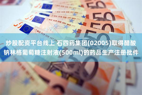 炒股配资平台线上 石四药集团(02005)取得醋酸钠林格葡萄糖注射液(500ml)的药品生产注册批件