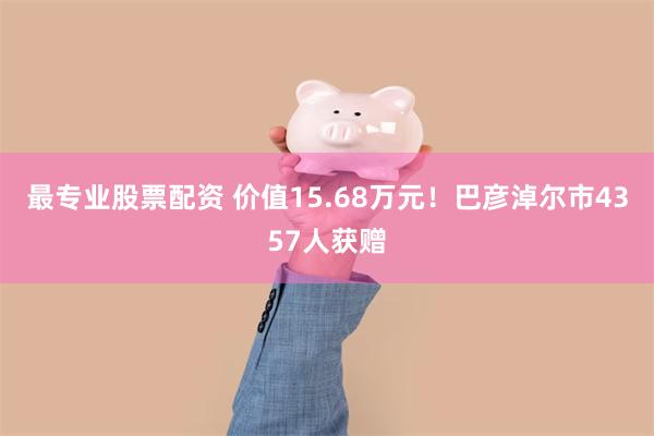 最专业股票配资 价值15.68万元！巴彦淖尔市4357人获赠