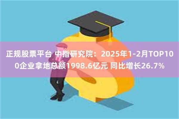 正规股票平台 中指研究院：2025年1-2月TOP100企业拿地总额1998.6亿元 同比增长26.7%