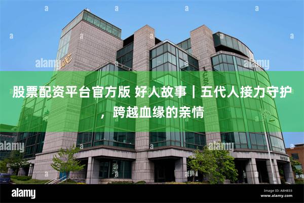 股票配资平台官方版 好人故事｜五代人接力守护，跨越血缘的亲情