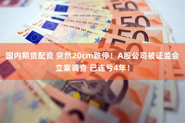 国内期货配资 突然20cm跌停！A股公司被证监会立案调查 已连亏4年！