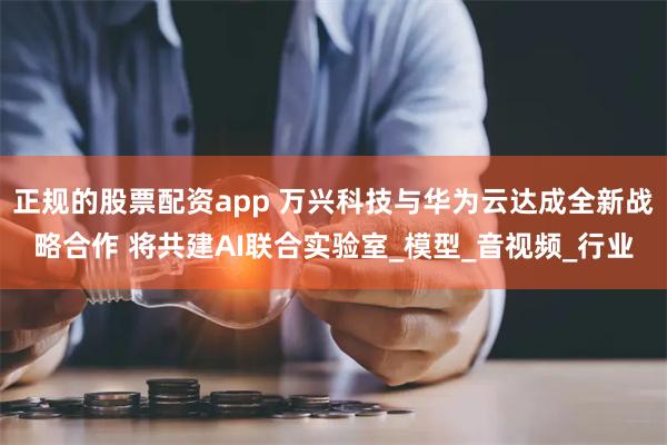 正规的股票配资app 万兴科技与华为云达成全新战略合作 将共建AI联合实验室_模型_音视频_行业