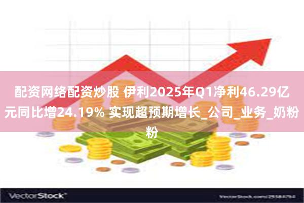 配资网络配资炒股 伊利2025年Q1净利46.29亿元同比增24.19% 实现超预期增长_公司_业务_奶粉