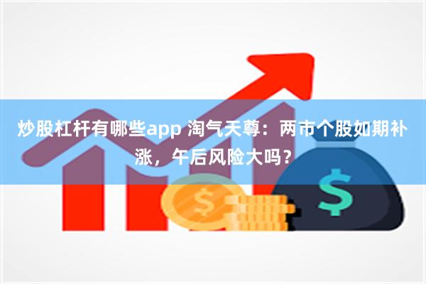 炒股杠杆有哪些app 淘气天尊：两市个股如期补涨，午后风险大吗？
