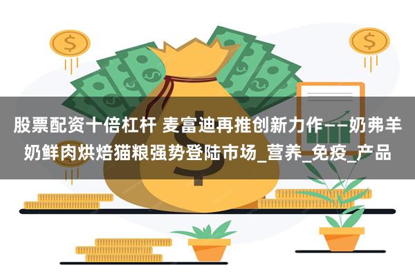 股票配资十倍杠杆 麦富迪再推创新力作——奶弗羊奶鲜肉烘焙猫粮强势登陆市场_营养_免疫_产品