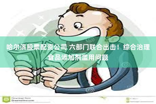 哈尔滨股票配资公司 六部门联合出击！综合治理食品添加剂滥用问题