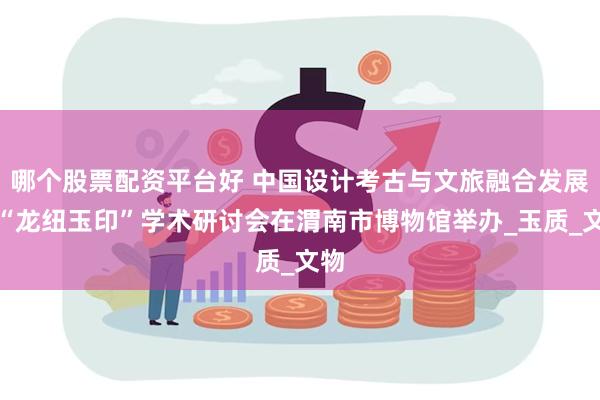 哪个股票配资平台好 中国设计考古与文旅融合发展暨“龙纽玉印”学术研讨会在渭南市博物馆举办_玉质_文物